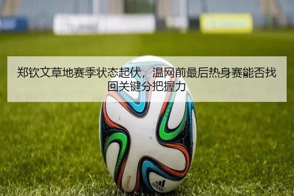 郑钦文草地赛季状态起伏，温网前最后热身赛能否找回关键分把握力